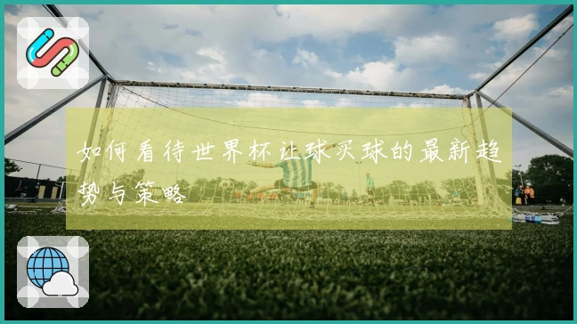 如何看待世界杯让球买球的最新趋势与策略