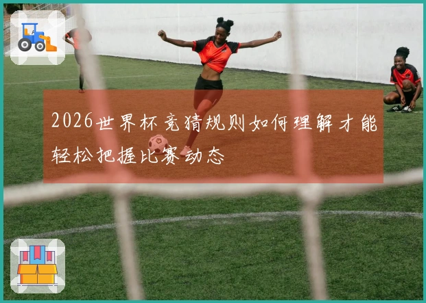 2026世界杯竞猜规则如何理解才能轻松把握比赛动态